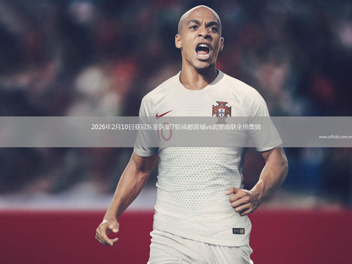 2026年2月10日亚冠东亚区第7轮成都蓉城vs武里南联全场集锦